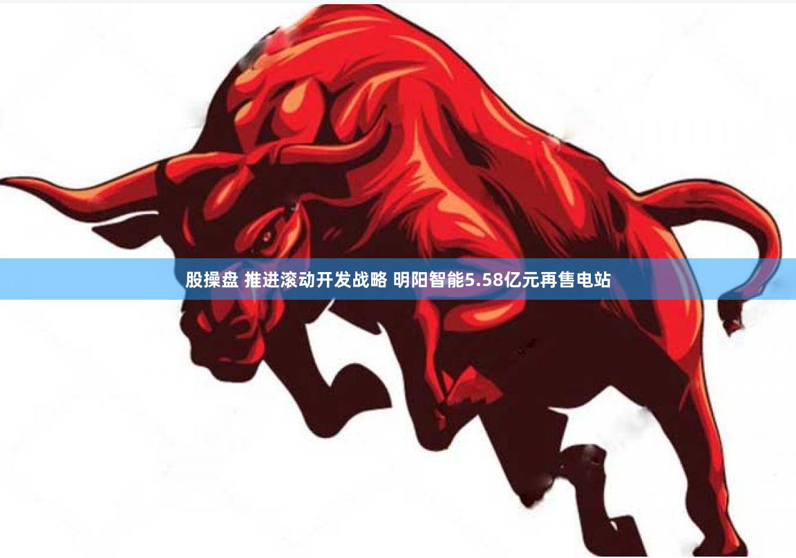 股操盘 推进滚动开发战略 明阳智能5.58亿元再售电站