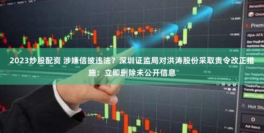 2023炒股配资 涉嫌信披违法？深圳证监局对洪涛股份采取责令改正措施：立即删除未公开信息