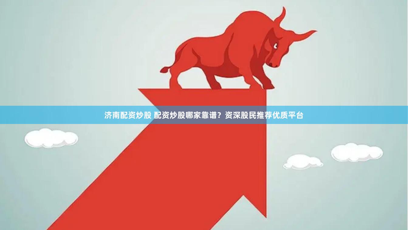 济南配资炒股 配资炒股哪家靠谱？资深股民推荐优质平台