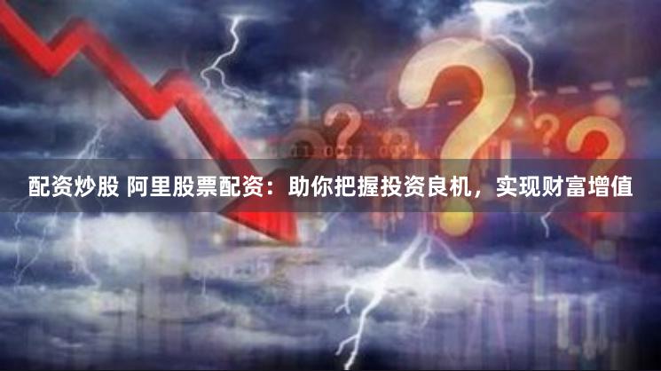 配资炒股 阿里股票配资：助你把握投资良机，实现财富增值
