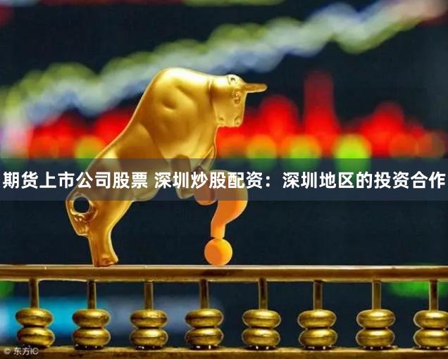 期货上市公司股票 深圳炒股配资：深圳地区的投资合作
