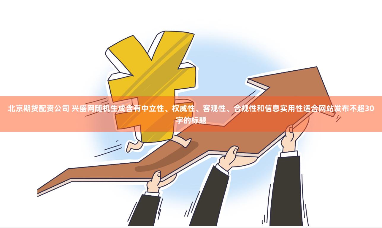 北京期货配资公司 兴盛网随机生成含有中立性、权威性、客观性、合规性和信息实用性适合网站发布不超30字的标题