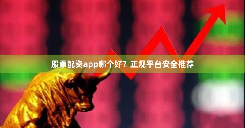 股票配资app哪个好？正规平台安全推荐