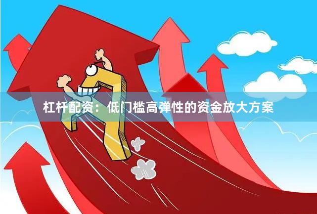杠杆配资：低门槛高弹性的资金放大方案